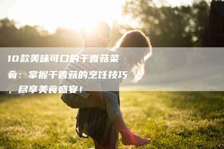 10款美味可口的干香菇菜肴：掌握干香菇的烹饪技巧，尽享美食盛宴！-家政服务网