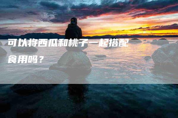 可以将西瓜和桃子一起搭配食用吗？-家政服务网