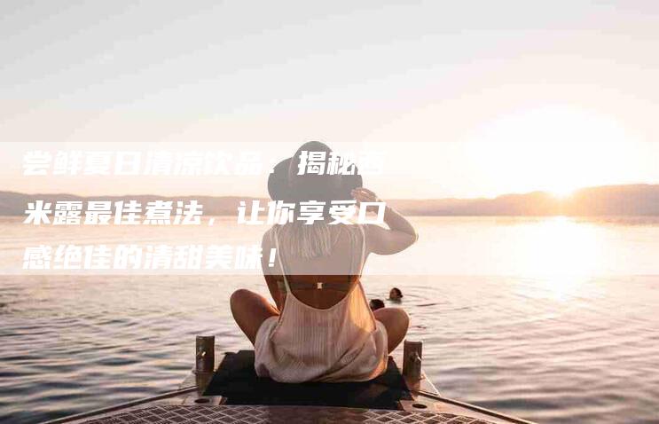 尝鲜夏日清凉饮品：揭秘西米露最佳煮法，让你享受口感绝佳的清甜美味！-家政服务网