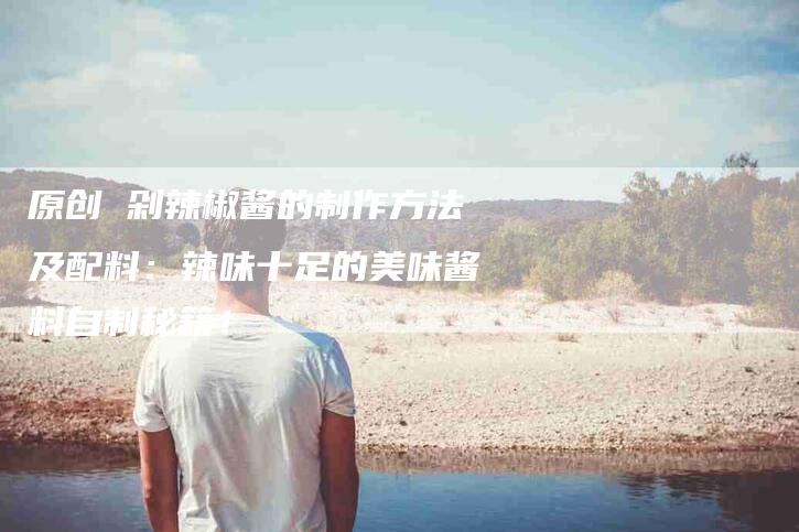 原创 剁辣椒酱的制作方法及配料：辣味十足的美味酱料自制秘籍！-家政服务网