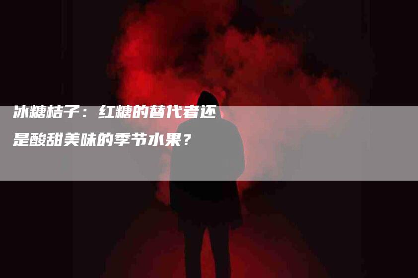 冰糖桔子：红糖的替代者还是酸甜美味的季节水果？-家政服务网