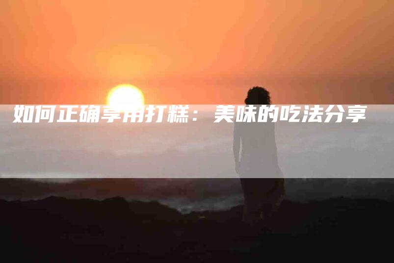 如何正确享用打糕：美味的吃法分享-家政服务网