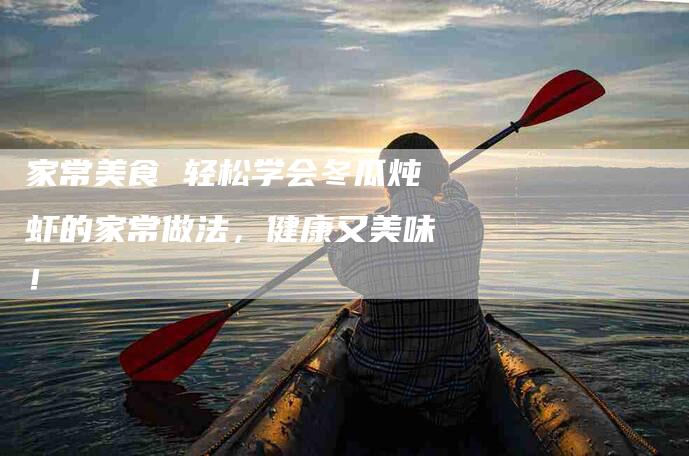 家常美食 轻松学会冬瓜炖虾的家常做法，健康又美味！-家政服务网