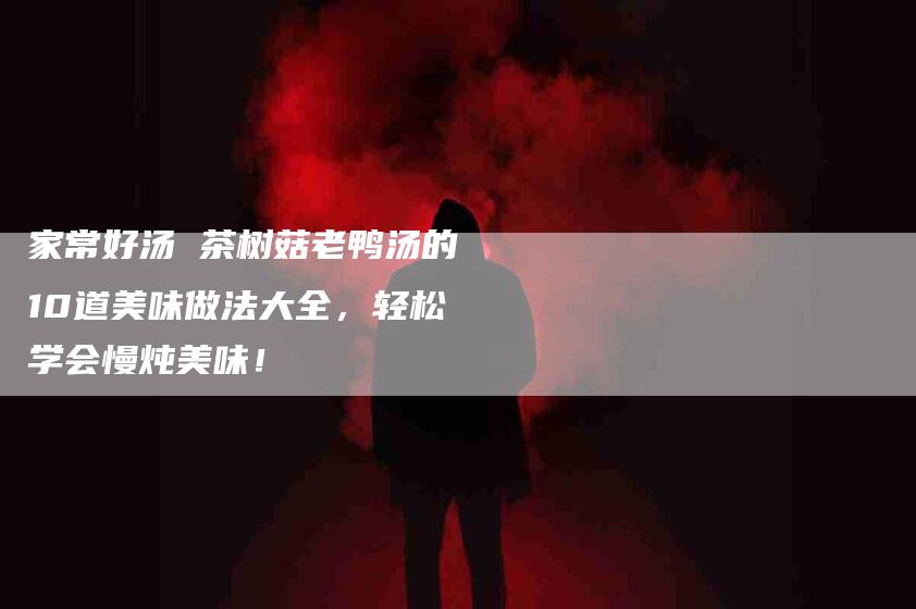 家常好汤 茶树菇老鸭汤的10道美味做法大全，轻松学会慢炖美味！