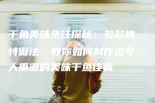 干鱼美味烹饪探秘：多款独特做法，教你如何制作出令人垂涎的美味干鱼佳肴-家政服务网
