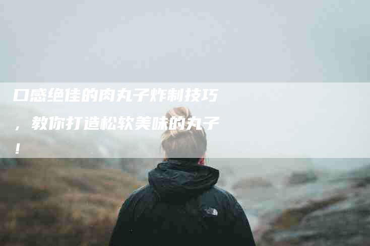 口感绝佳的肉丸子炸制技巧，教你打造松软美味的丸子！