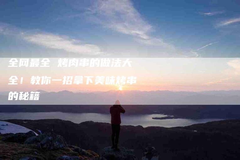全网最全 烤肉串的做法大全！教你一招拿下美味烤串的秘籍
