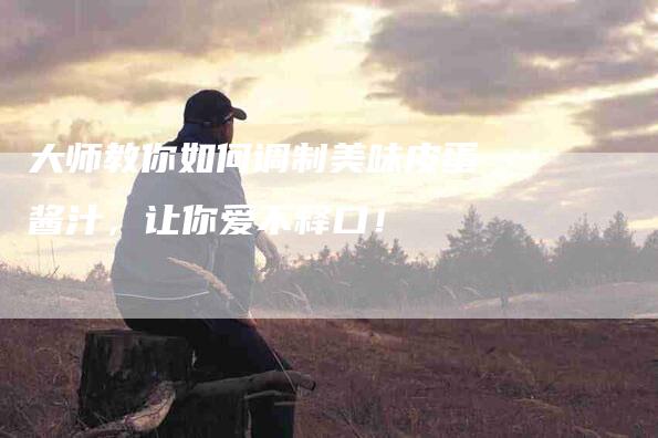 大师教你如何调制美味皮蛋酱汁，让你爱不释口！-家政服务网