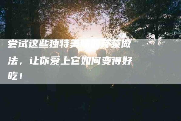 尝试这些独特美味的芥菜做法，让你爱上它如何变得好吃！-家政服务网