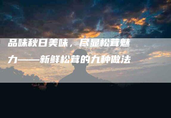 品味秋日美味，尽显松茸魅力——新鲜松茸的九种做法-家政服务网