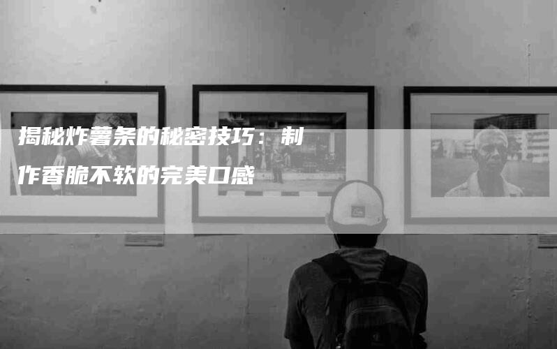 揭秘炸薯条的秘密技巧：制作香脆不软的完美口感