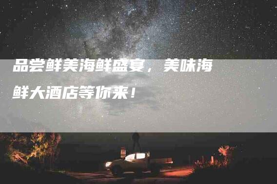 品尝鲜美海鲜盛宴，美味海鲜大酒店等你来！-家政服务网