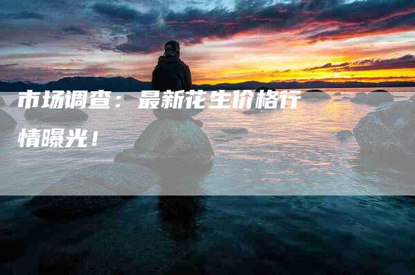 市场调查：最新花生价格行情曝光！-家政服务网