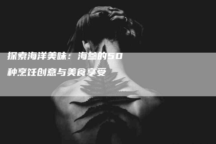 探索海洋美味：海参的50种烹饪创意与美食享受-家政服务网