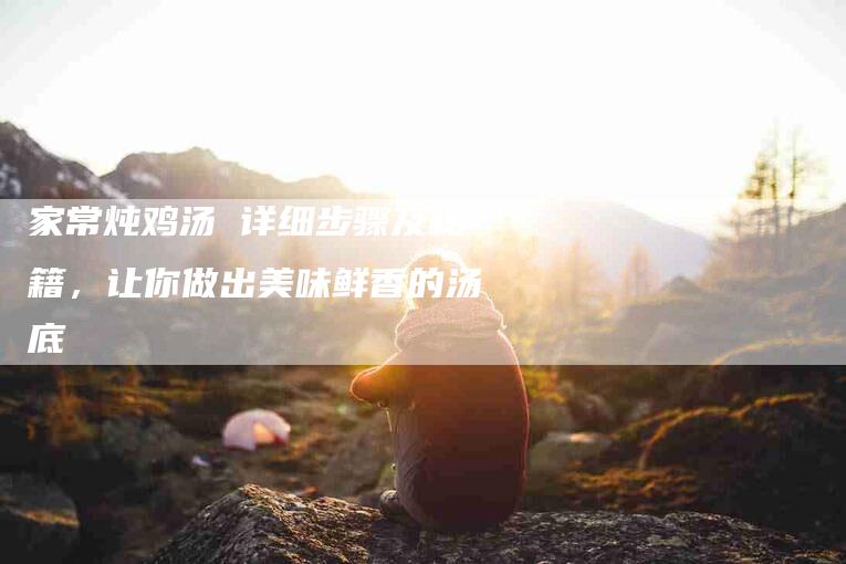 家常炖鸡汤 详细步骤及秘籍，让你做出美味鲜香的汤底