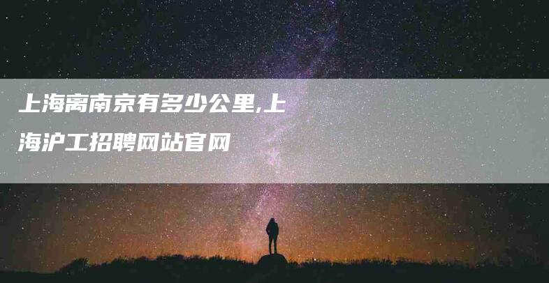 上海离南京有多少公里,上海沪工招聘网站官网