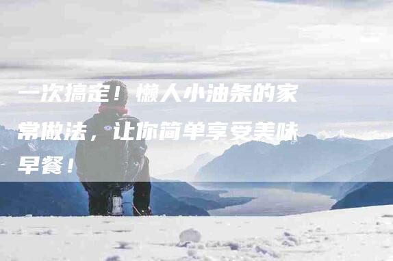 一次搞定！懒人小油条的家常做法，让你简单享受美味早餐！-家政服务网