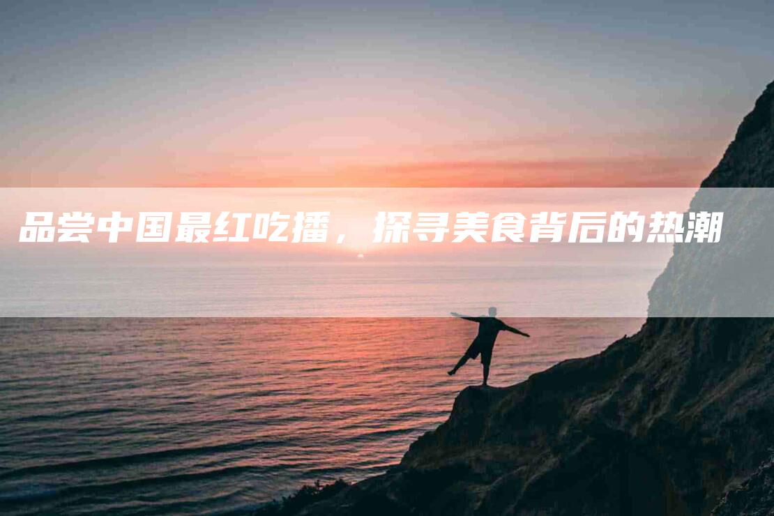 品尝中国最红吃播，探寻美食背后的热潮-家政服务网
