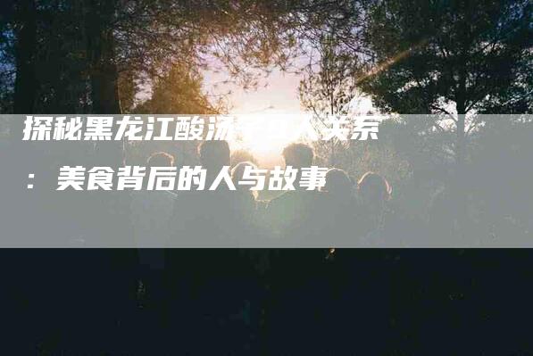 探秘黑龙江酸汤子9人关系：美食背后的人与故事