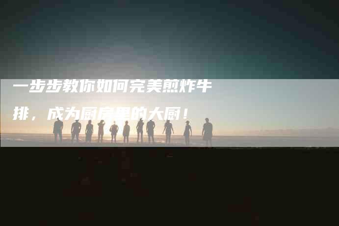 一步步教你如何完美煎炸牛排，成为厨房里的大厨！-家政服务网
