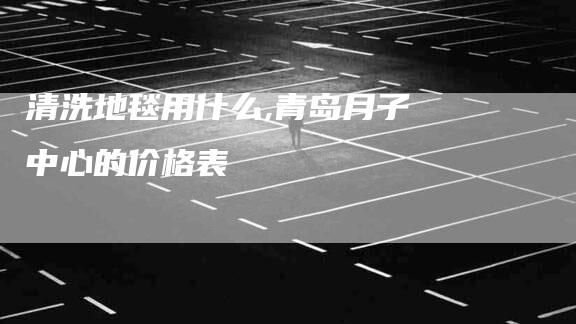 清洗地毯用什么,青岛月子中心的价格表-家政服务网