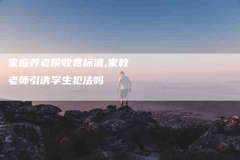 家庭养老院收费标准,家教老师引诱学生犯法吗-家政服务网