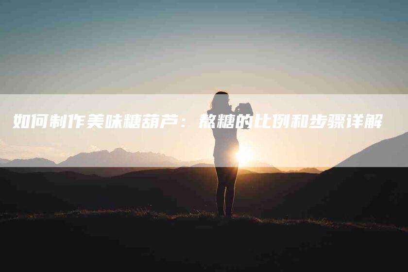 如何制作美味糖葫芦：熬糖的比例和步骤详解-家政服务网