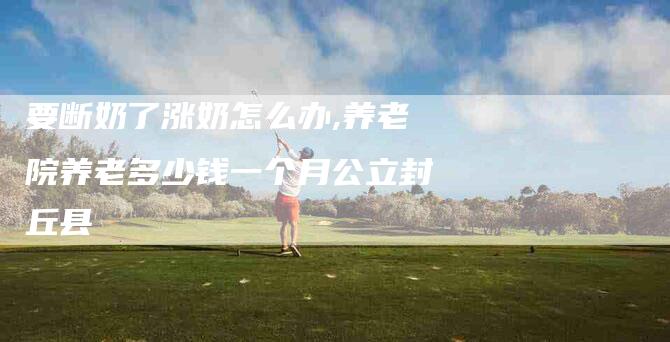要断奶了涨奶怎么办,养老院养老多少钱一个月公立封丘县