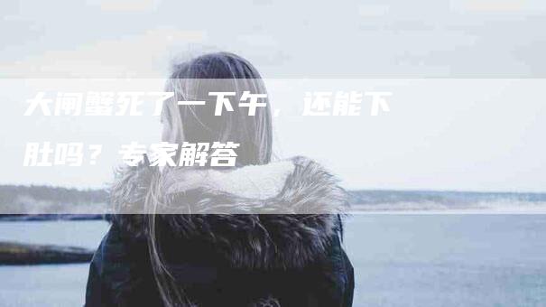 大闸蟹死了一下午，还能下肚吗？专家解答