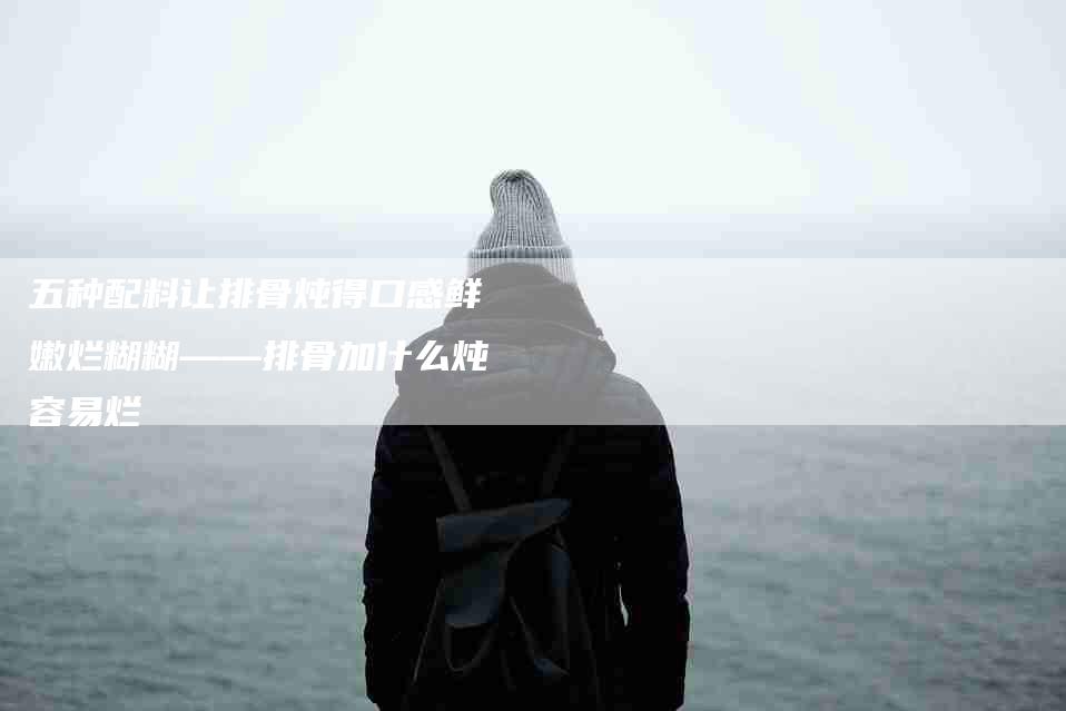 五种配料让排骨炖得口感鲜嫩烂糊糊——排骨加什么炖容易烂-家政服务网