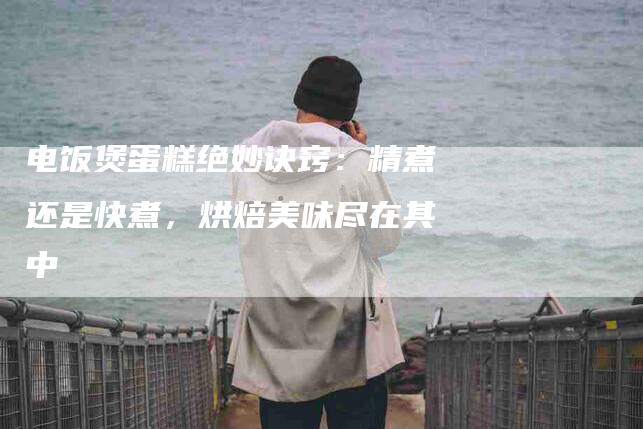 电饭煲蛋糕绝妙诀窍：精煮还是快煮，烘焙美味尽在其中