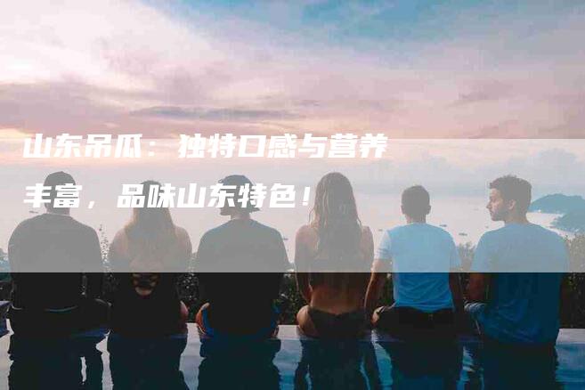 山东吊瓜：独特口感与营养丰富，品味山东特色！-家政服务网