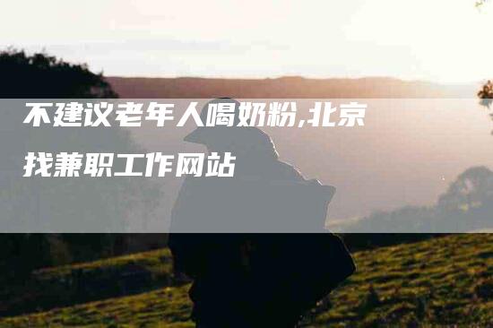 不建议老年人喝奶粉,北京找兼职工作网站-家政服务网