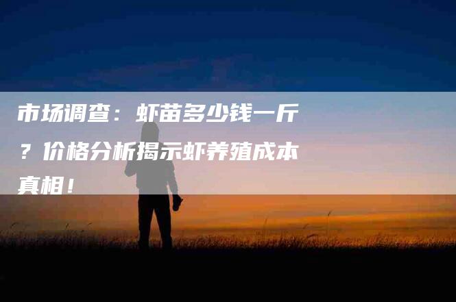 市场调查：虾苗多少钱一斤？价格分析揭示虾养殖成本真相！