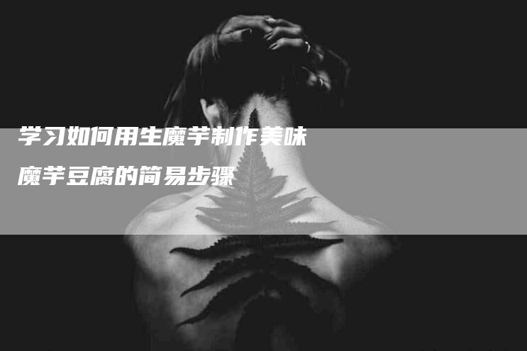 学习如何用生魔芋制作美味魔芋豆腐的简易步骤-家政服务网