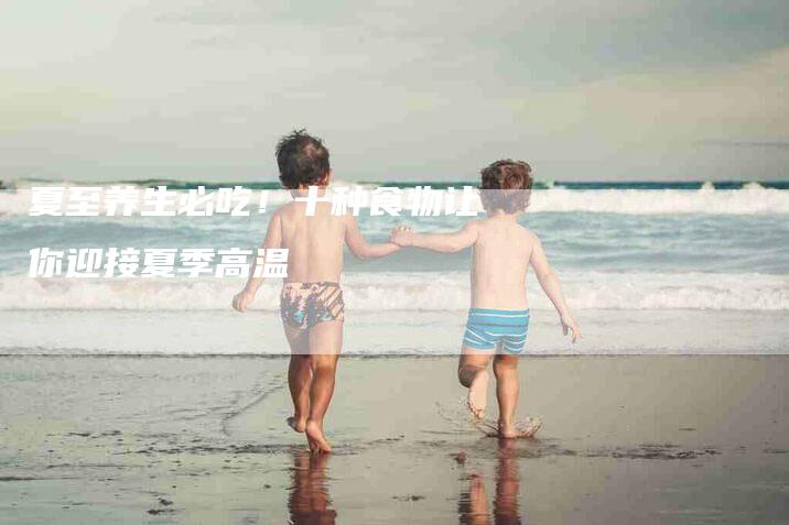夏至养生必吃！十种食物让你迎接夏季高温-家政服务网