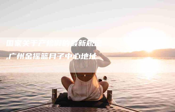 国家关于产检假的最新规定,广州金摇篮月子中心地址-家政服务网