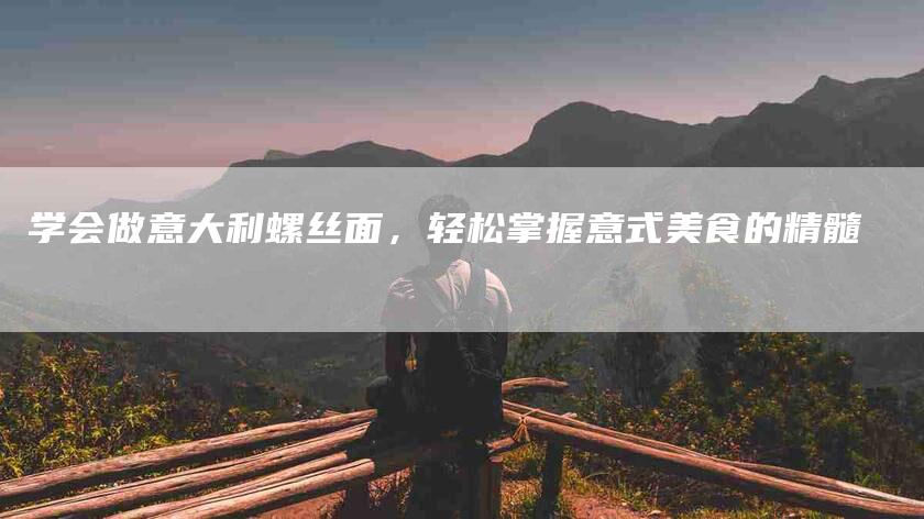 学会做意大利螺丝面，轻松掌握意式美食的精髓-家政服务网