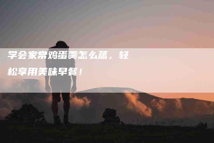 学会家常鸡蛋羹怎么蒸，轻松享用美味早餐！-家政服务网