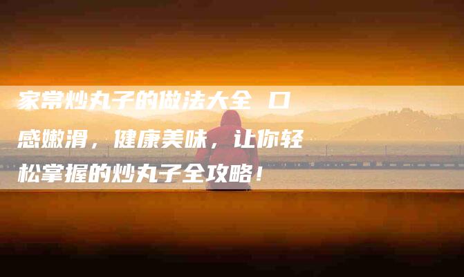 家常炒丸子的做法大全 口感嫩滑，健康美味，让你轻松掌握的炒丸子全攻略！-家政服务网