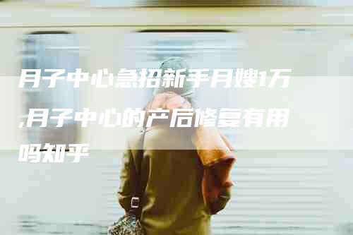 月子中心急招新手月嫂1万,月子中心的产后修复有用吗知乎-家政服务网