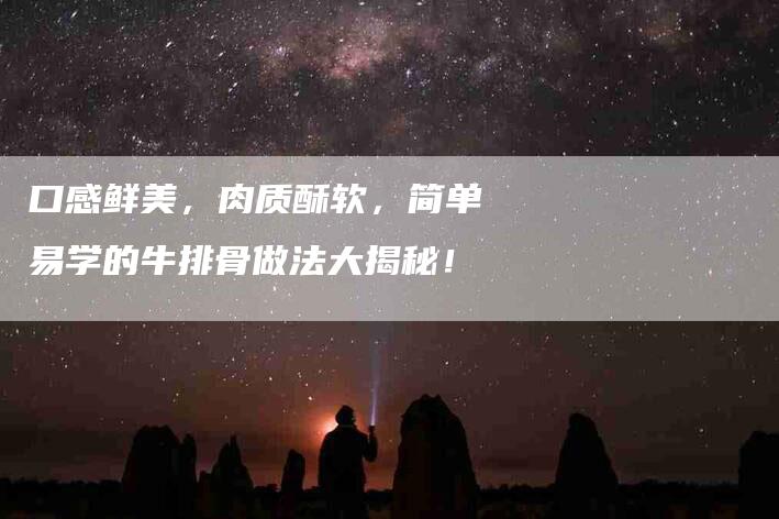 口感鲜美，肉质酥软，简单易学的牛排骨做法大揭秘！-家政服务网
