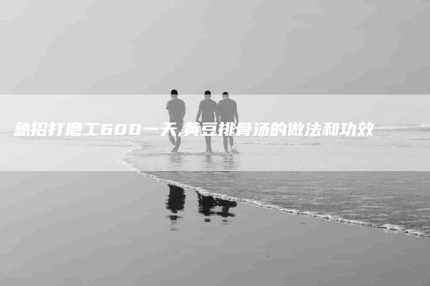 急招打磨工600一天,黄豆排骨汤的做法和功效-家政服务网