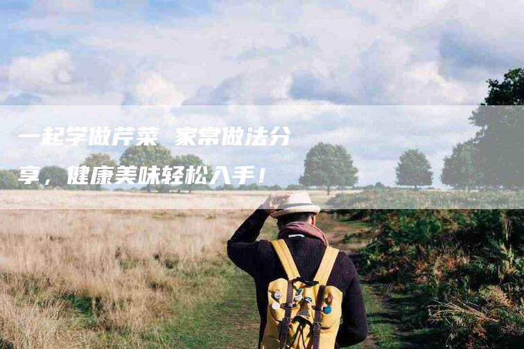 一起学做芹菜 家常做法分享，健康美味轻松入手！-家政服务网
