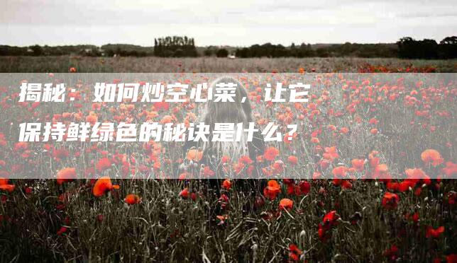 揭秘：如何炒空心菜，让它保持鲜绿色的秘诀是什么？