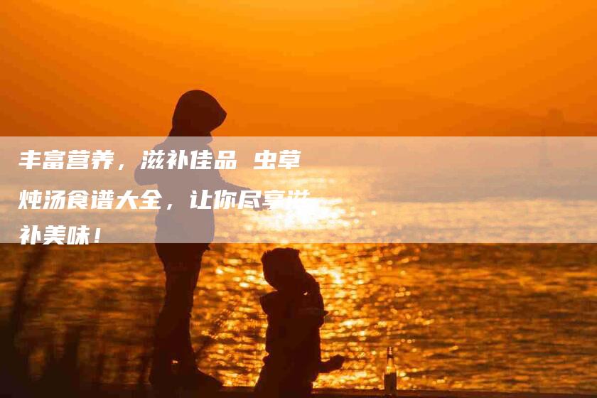 丰富营养,滋补佳品 虫草炖汤食谱大全,让你尽享滋补美味!-家政服务网
