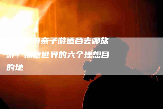 七八月份亲子游适合去哪旅游？探索世界的六个理想目的地-家政服务网
