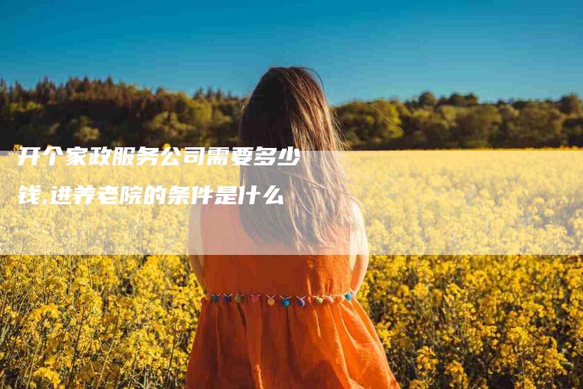 开个家政服务公司需要多少钱,进养老院的条件是什么-家政服务网