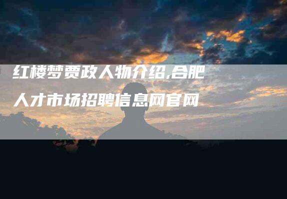 红楼梦贾政人物介绍,合肥人才市场招聘信息网官网-家政服务网