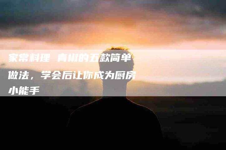 家常料理 青椒的五款简单做法，学会后让你成为厨房小能手-家政服务网